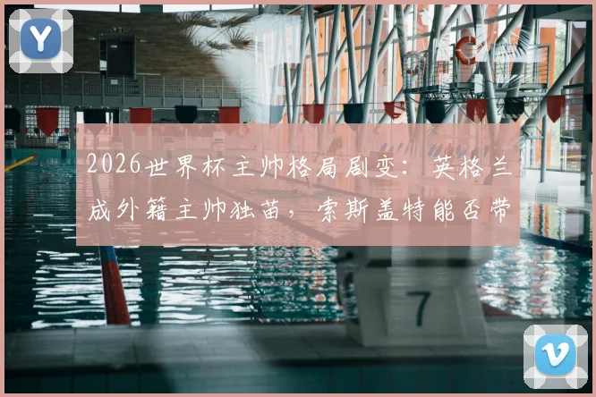 2026世界杯主帅格局剧变:英格兰成外籍主帅独苗,索斯盖特能否带队破除魔咒?