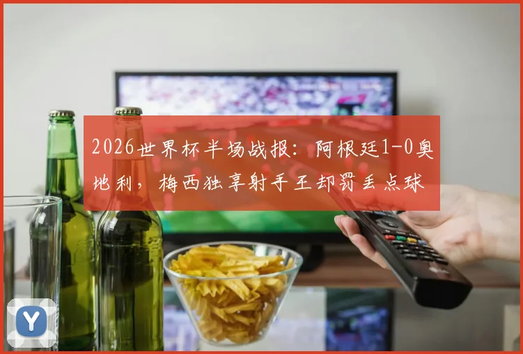 2026世界杯半场战报:阿根廷1-0奥地利,梅西独享射手王却罚丢点球,比赛过程详解