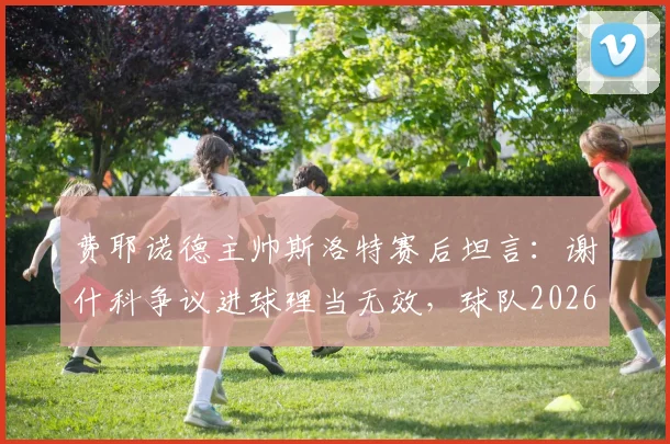 费耶诺德主帅斯洛特赛后坦言：谢什科争议进球理当无效，球队2026赛季须弥补关键短板