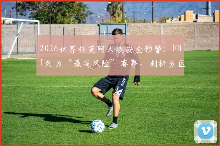 2026世界杯英阿大战安全预警：FBI列为“最高风险”赛事，剖析分区管控失败核心难题