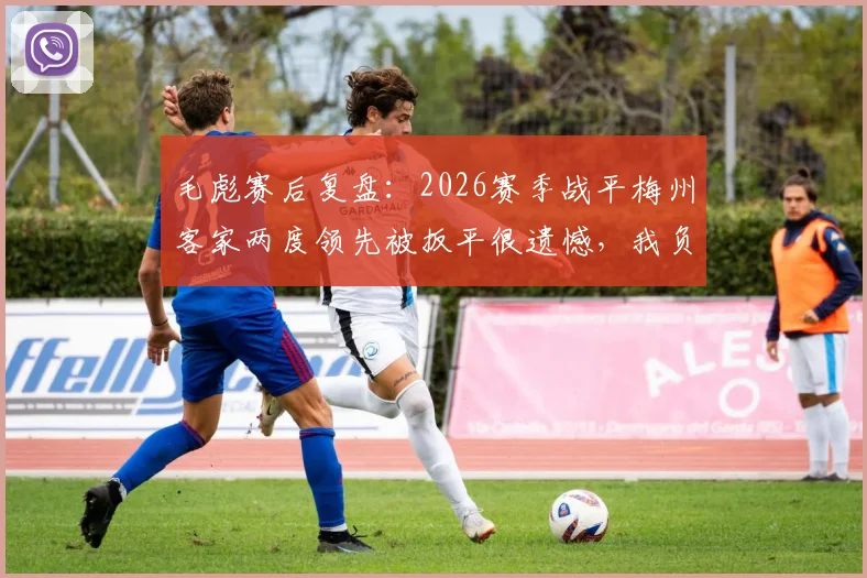 毛彪赛后复盘:2026赛季战平梅州客家两度领先被扳平很遗憾,我负有责任,球队如何避免再犯?