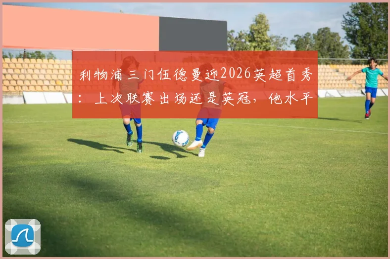 利物浦三门伍德曼迎2026英超首秀:上次联赛出场还是英冠,他水平如何?未来能威胁凯莱赫吗?