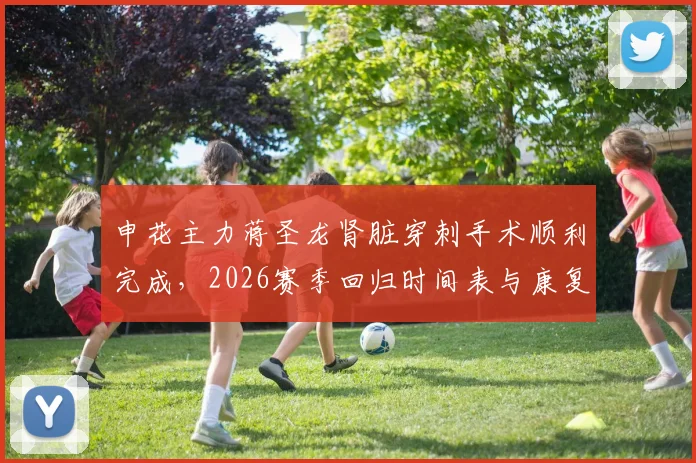 申花主力蒋圣龙肾脏穿刺手术顺利完成,2026赛季回归时间表与康复进展深度追踪