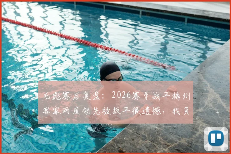 毛彪赛后复盘:2026赛季战平梅州客家两度领先被扳平很遗憾,我负有责任,球队如何避免再犯?