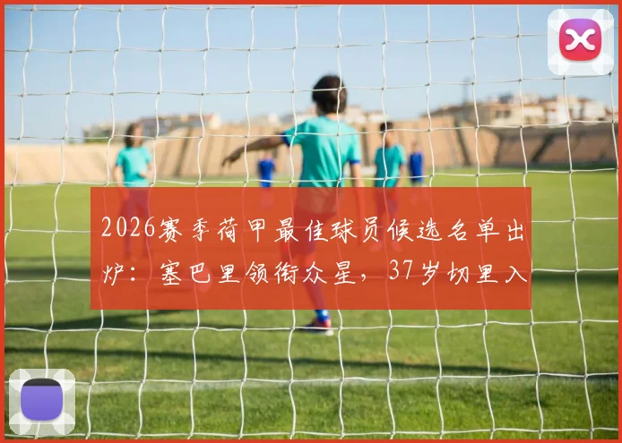 2026赛季荷甲最佳球员候选名单出炉：塞巴里领衔众星，37岁切里入选引热议，附历年MVP得主数据对比