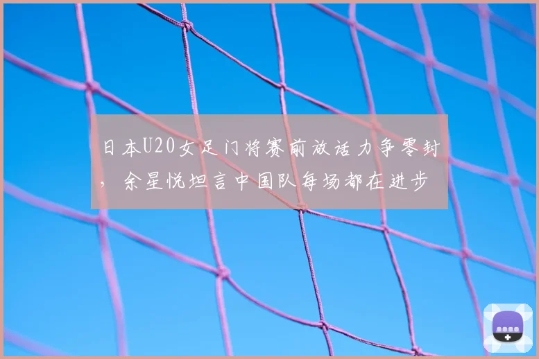 日本U20女足门将赛前放话力争零封,余星悦坦言中国队每场都在进步,2026周期中日青年军对决成看点