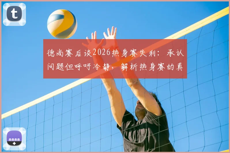 德尚赛后谈2026热身赛失利：承认问题但呼吁冷静，解析热身赛的真正价值与作用
