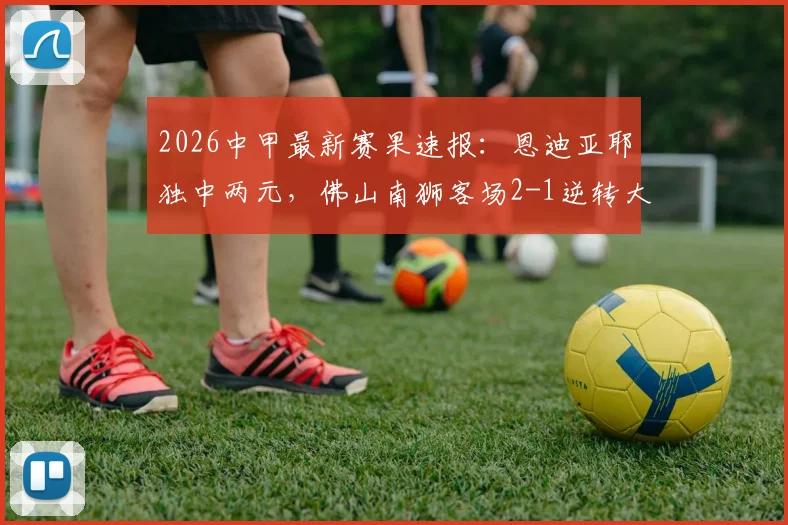 2026中甲最新赛果速报：恩迪亚耶独中两元，佛山南狮客场2-1逆转大连鲲城
