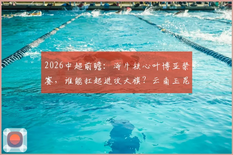 2026中超前瞻：海牛核心叶博亚禁赛，谁能扛起进攻大旗？云南玉昆火力前三，客场能否趁虚而入