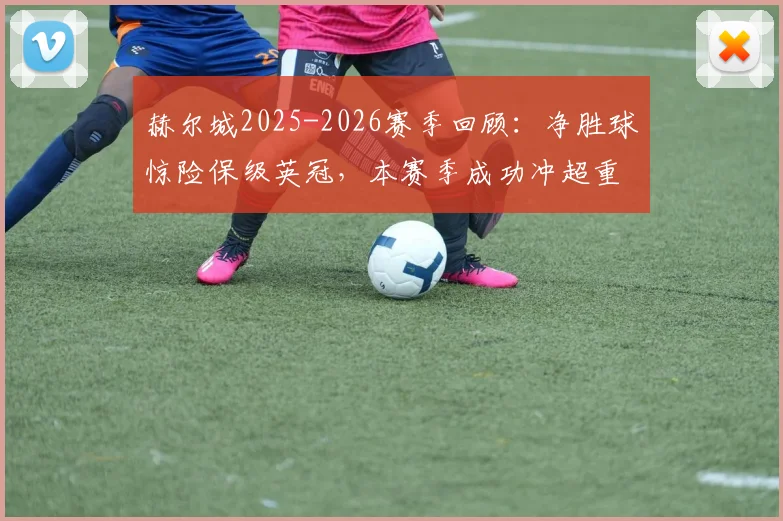 赫尔城2025-2026赛季回顾：净胜球惊险保级英冠，本赛季成功冲超重返英超征程全解析