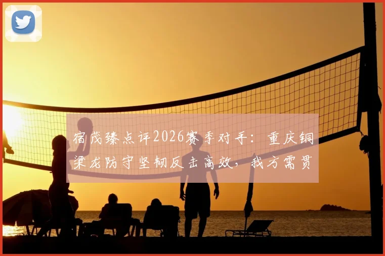 宿茂臻点评2026赛季对手：重庆铜梁龙防守坚韧反击高效，我方需贯彻简练战术