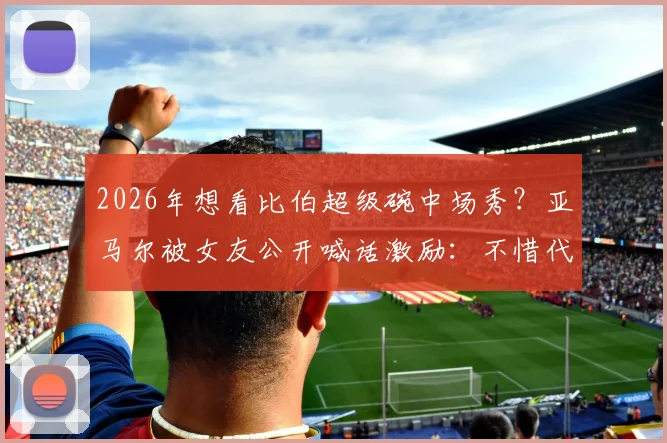 2026年想看比伯超级碗中场秀？亚马尔被女友公开喊话激励：不惜代价挺进决赛背后故事
