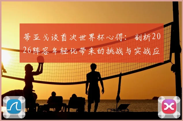 蒂亚戈谈首次世界杯心得:剖析2026阵容年轻化带来的挑战与实战应对策略