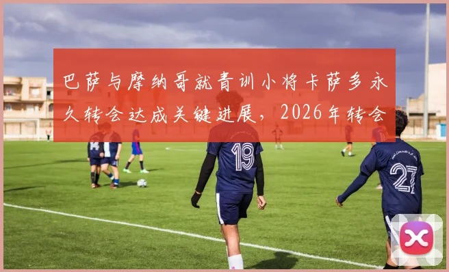 巴萨与摩纳哥就青训小将卡萨多永久转会达成关键进展,2026年转会费细节与离队原因深度解析