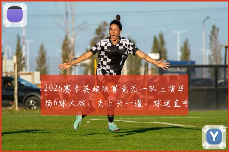 2026赛季英超联赛竟无一队上演单场6球大戏,史上头一遭,球迷直呼“进球去哪了?”