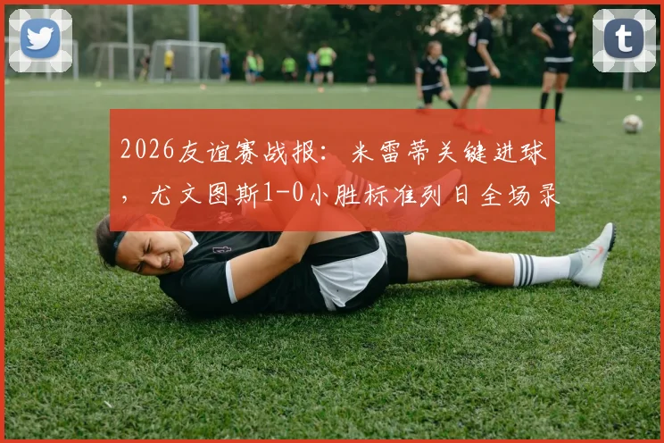 2026友谊赛战报:米雷蒂关键进球,尤文图斯1-0小胜标准列日全场录像回顾