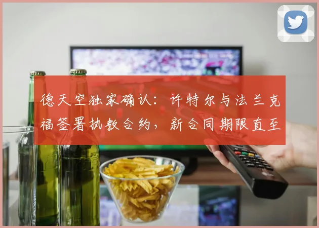 德天空独家确认:许特尔与法兰克福签署执教合约,新合同期限直至2026年