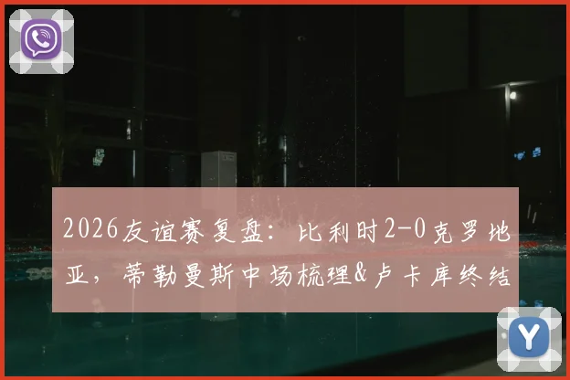 2026友谊赛复盘：比利时2-0克罗地亚，蒂勒曼斯中场梳理&卢卡库终结，黄金一代平稳交班