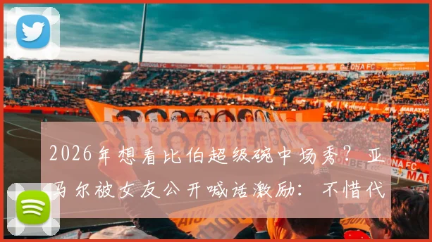 2026年想看比伯超级碗中场秀?亚马尔被女友公开喊话激励:不惜代价挺进决赛背后故事