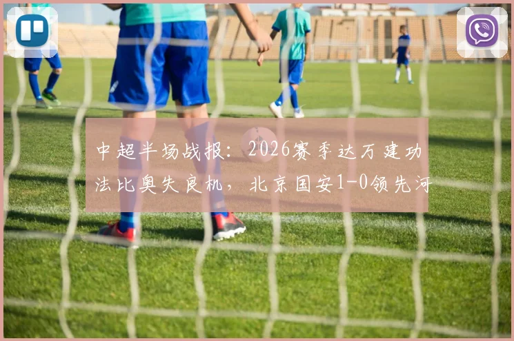 中超半场战报：2026赛季达万建功法比奥失良机，北京国安1-0领先河南队，附两队半场关键数据解析