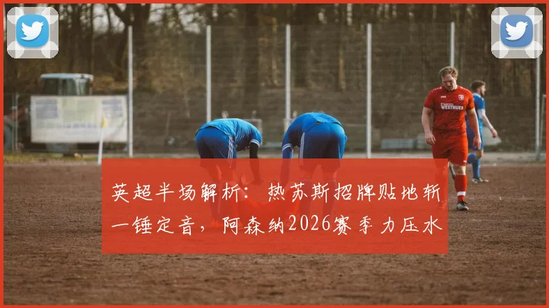 英超半场解析:热苏斯招牌贴地斩一锤定音,阿森纳2026赛季力压水晶宫领跑积分榜?