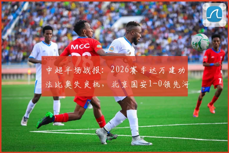 中超半场战报：2026赛季达万建功法比奥失良机，北京国安1-0领先河南队，附两队半场关键数据解析