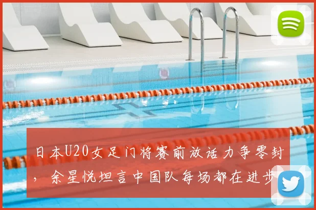 日本U20女足门将赛前放话力争零封，余星悦坦言中国队每场都在进步，2026周期中日青年军对决成看点