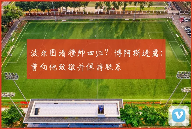 波尔图请穆帅回归?博阿斯透露:曾向他致敬并保持联系