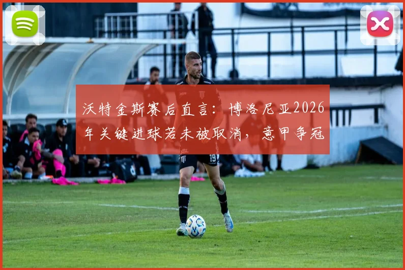 沃特金斯赛后直言：博洛尼亚2026年关键进球若未被取消，意甲争冠格局或将被改写
