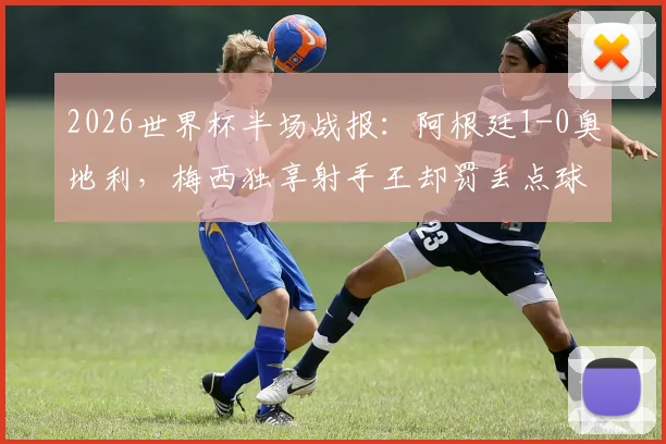 2026世界杯半场战报:阿根廷1-0奥地利,梅西独享射手王却罚丢点球,比赛过程详解