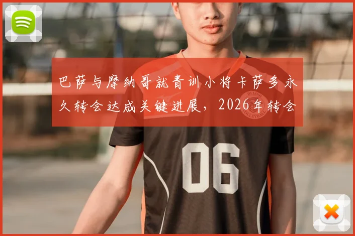 巴萨与摩纳哥就青训小将卡萨多永久转会达成关键进展，2026年转会费细节与离队原因深度解析