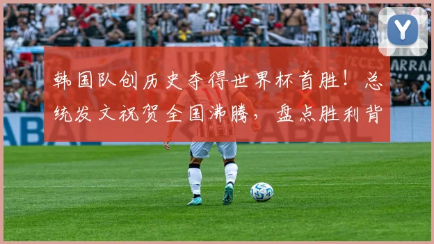 韩国队创历史夺得世界杯首胜!总统发文祝贺全国沸腾,盘点胜利背后的意义