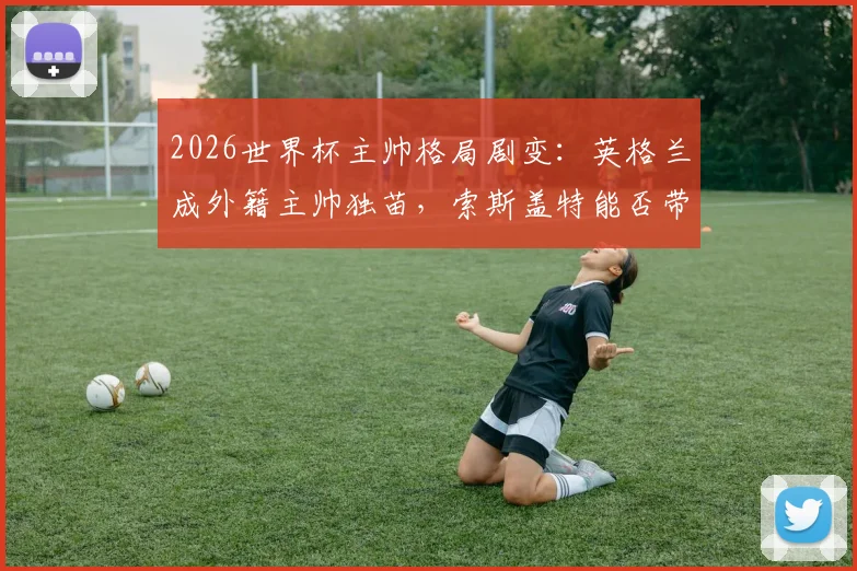 2026世界杯主帅格局剧变：英格兰成外籍主帅独苗，索斯盖特能否带队破除魔咒？