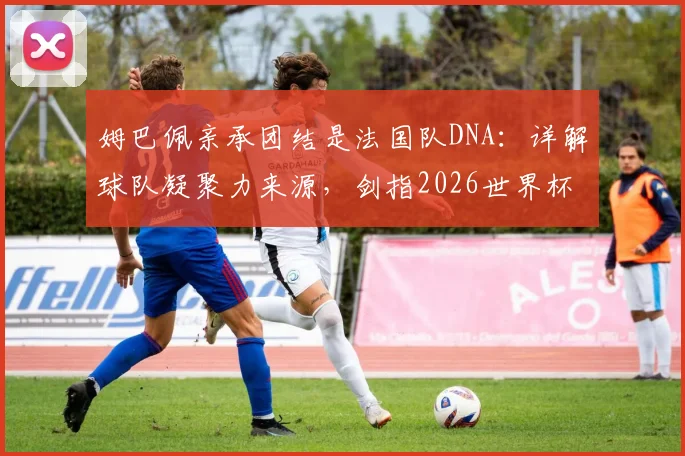 姆巴佩亲承团结是法国队DNA:详解球队凝聚力来源,剑指2026世界杯冠军目标