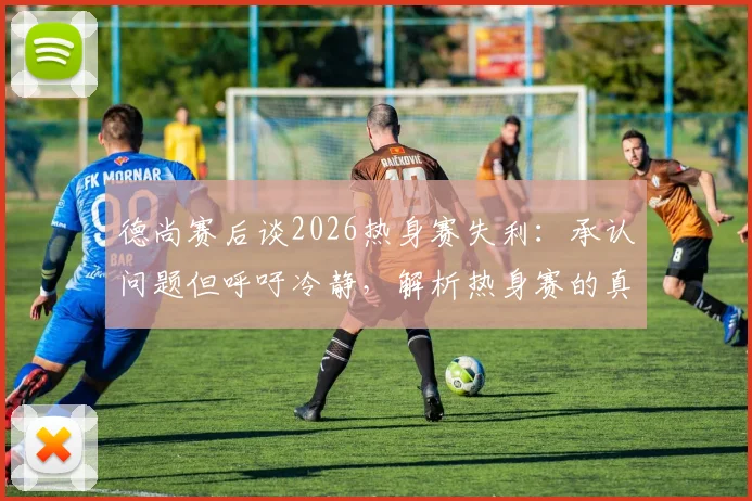 德尚赛后谈2026热身赛失利:承认问题但呼吁冷静,解析热身赛的真正价值与作用