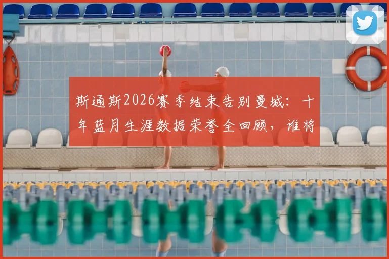 斯通斯2026赛季结束告别曼城：十年蓝月生涯数据荣誉全回顾，谁将填补后防空缺引热议