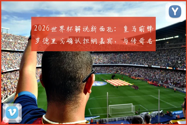 2026世界杯解说新面孔：皇马前锋罗德里戈确认担纲嘉宾，与传奇名宿共话绿茵风云