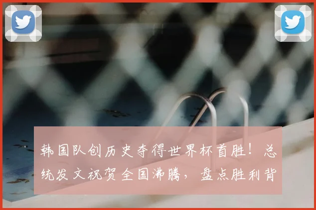 韩国队创历史夺得世界杯首胜!总统发文祝贺全国沸腾,盘点胜利背后的意义