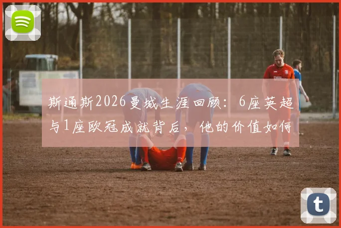 斯通斯2026曼城生涯回顾：6座英超与1座欧冠成就背后，他的价值如何被定义？