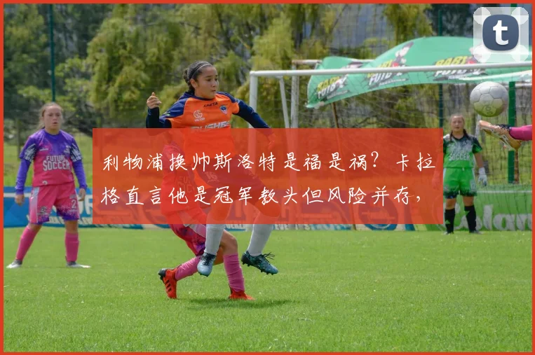 利物浦换帅斯洛特是福是祸?卡拉格直言他是冠军教头但风险并存,2026赛季前景分析