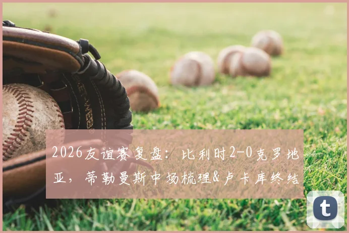 2026友谊赛复盘:比利时2-0克罗地亚,蒂勒曼斯中场梳理&卢卡库终结,黄金一代平稳交班