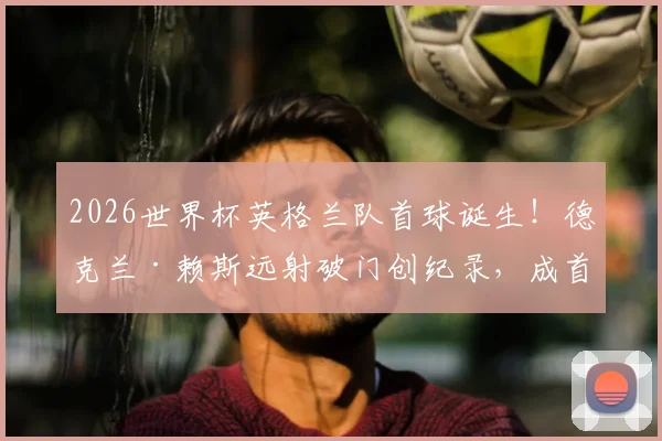 2026世界杯英格兰队首球诞生！德克兰·赖斯远射破门创纪录，成首位进球的英超球员