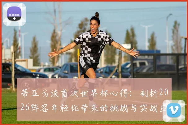 蒂亚戈谈首次世界杯心得:剖析2026阵容年轻化带来的挑战与实战应对策略