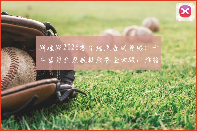 斯通斯2026赛季结束告别曼城:十年蓝月生涯数据荣誉全回顾,谁将填补后防空缺引热议