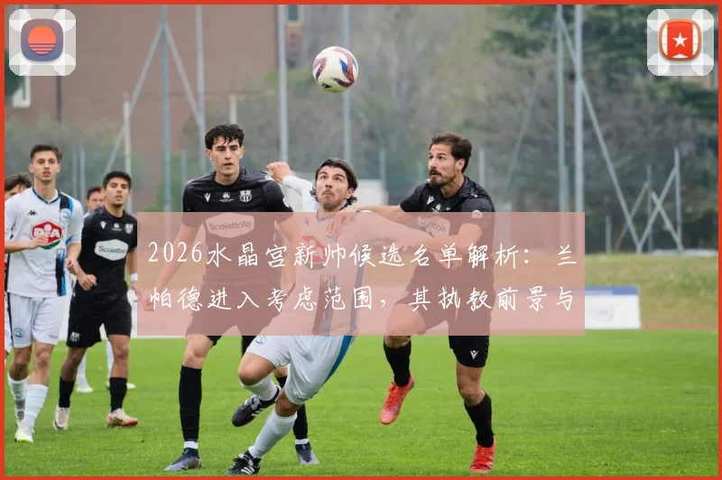 2026水晶宫新帅候选名单解析：兰帕德进入考虑范围，其执教前景与球队需求深度解读