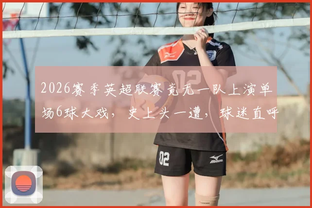 2026赛季英超联赛竟无一队上演单场6球大戏，史上头一遭，球迷直呼“进球去哪了？”