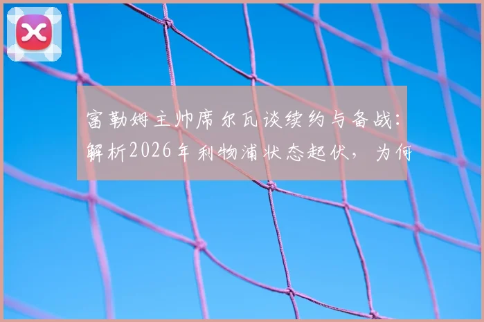 富勒姆主帅席尔瓦谈续约与备战：解析2026年利物浦状态起伏，为何仍是硬骨头