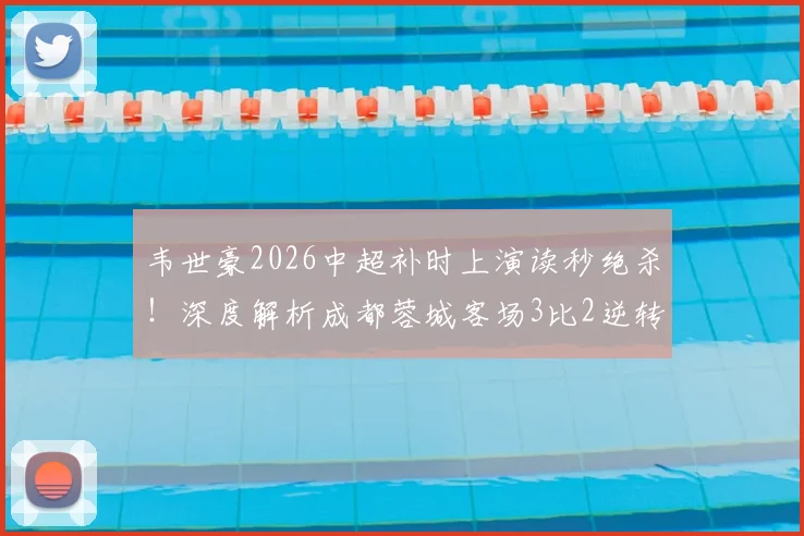 韦世豪2026中超补时上演读秒绝杀！深度解析成都蓉城客场3比2逆转深圳新鹏城全过程与进球视频
