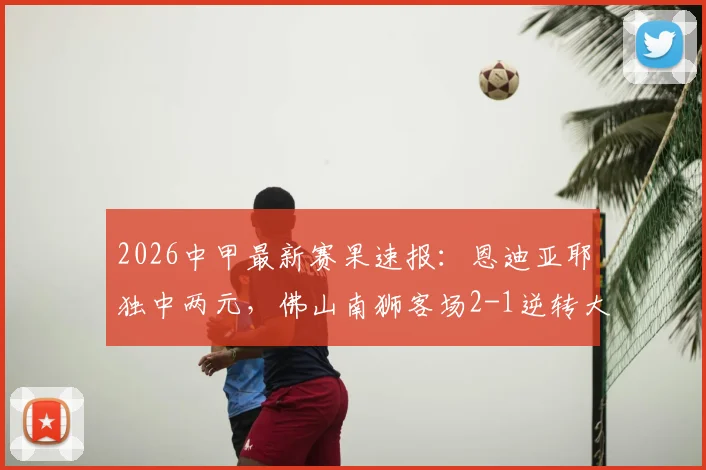 2026中甲最新赛果速报:恩迪亚耶独中两元,佛山南狮客场2-1逆转大连鲲城